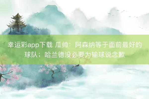 幸运彩app下载 瓜帅:阿森纳等于面前最好的球队;哈兰德没必要为输球说念歉