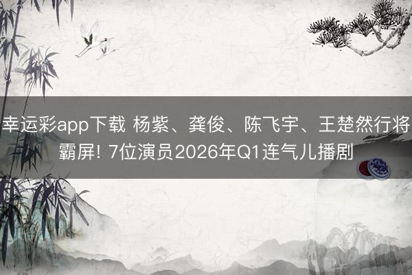 幸运彩app下载 杨紫、龚俊、陈飞宇、王楚然行将霸屏! 7位演员2026年Q1连气儿播剧