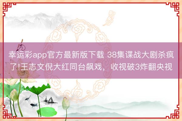 幸运彩app官方最新版下载 38集谍战大剧杀疯了!王志文倪大红同台飙戏，收视破3炸翻央视
