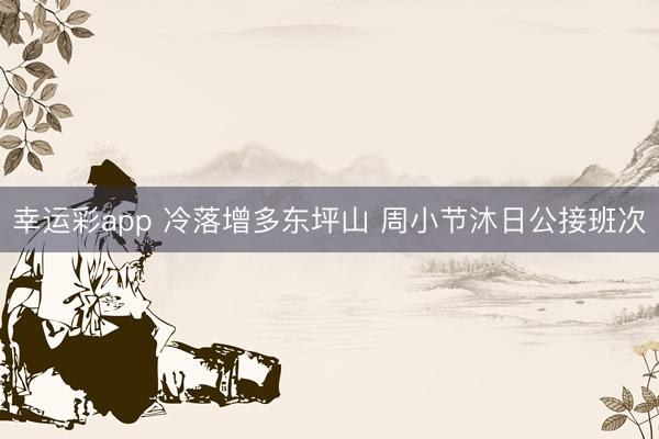 幸运彩app 冷落增多东坪山 周小节沐日公接班次
