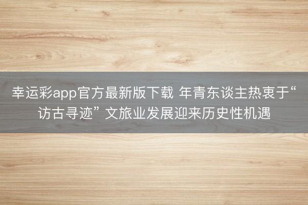 幸运彩app官方最新版下载 年青东谈主热衷于“访古寻迹” 文旅业发展迎来历史性机遇