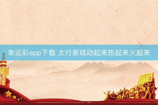 幸运彩app下载 太行泉城动起来热起来火起来