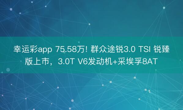 幸运彩app 75.58万! 群众途锐3.0 TSI 锐臻版上市,3.0T V6发动机+采埃孚8AT