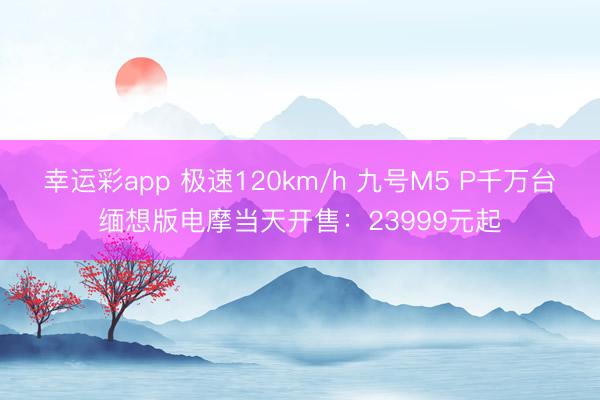 幸运彩app 极速120km/h 九号M5 P千万台缅想版电摩当天开售：23999元起