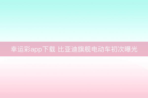 幸运彩app下载 比亚迪旗舰电动车初次曝光