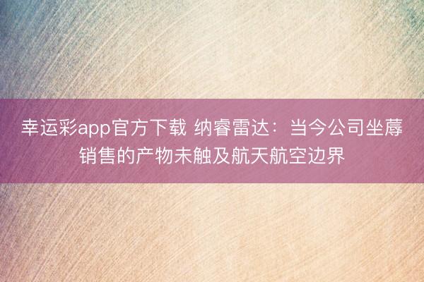 幸运彩app官方下载 纳睿雷达：当今公司坐蓐销售的产物未触及航天航空边界