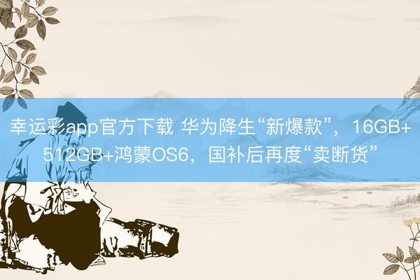 幸运彩app官方下载 华为降生“新爆款”，16GB+512GB+鸿蒙OS6，国补后再度“卖断货”