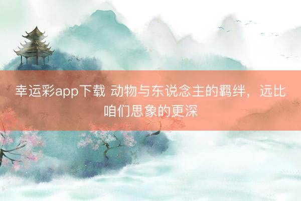 幸运彩app下载 动物与东说念主的羁绊，远比咱们思象的更深