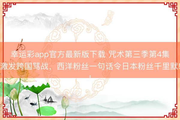 幸运彩app官方最新版下载 咒术第三季第4集激发跨国骂战,西洋粉丝一句话令日本粉丝千里默!