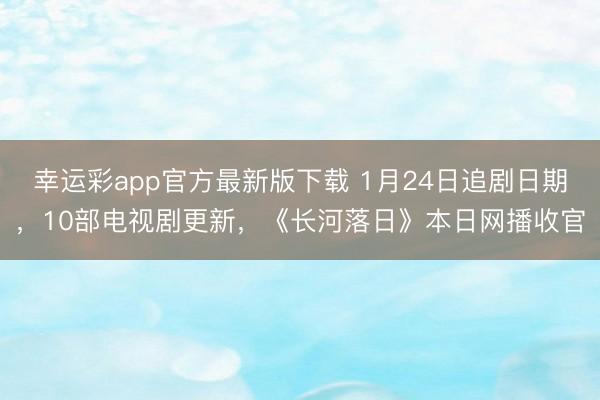 幸运彩app官方最新版下载 1月24日追剧日期，10部电视剧更新，《长河落日》本日网播收官
