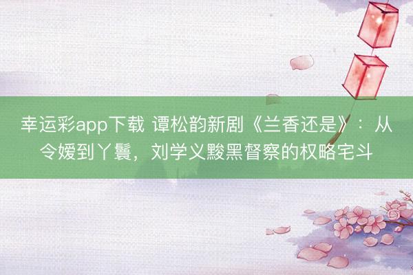 幸运彩app下载 谭松韵新剧《兰香还是》：从令嫒到丫鬟，刘学义黢黑督察的权略宅斗