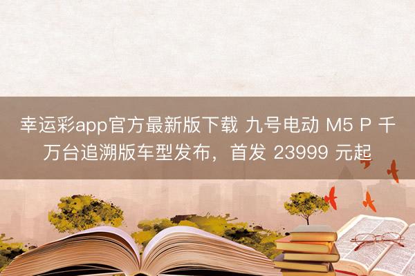 幸运彩app官方最新版下载 九号电动 M5 P 千万台追溯版车型发布,首发 23999 元起