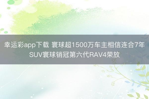 幸运彩app下载 寰球超1500万车主相信连合7年SUV寰球销冠第六代RAV4荣放