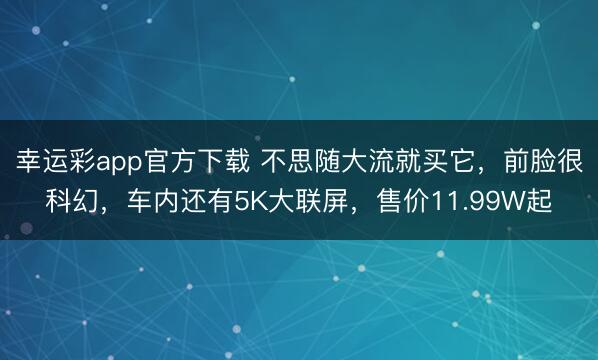 幸运彩app官方下载 不思随大流就买它，前脸很科幻，车内还有5K大联屏，售价11.99W起