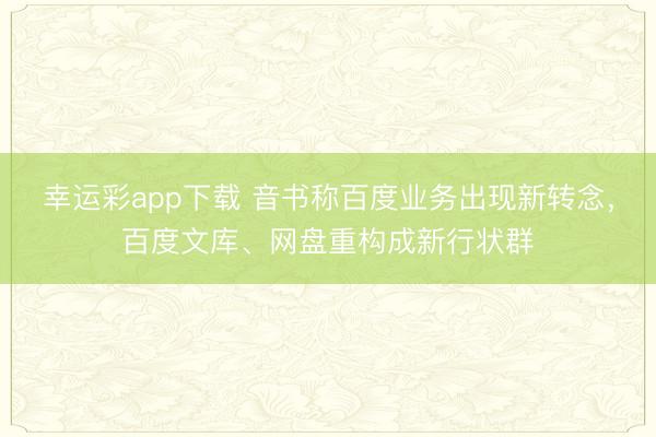 幸运彩app下载 音书称百度业务出现新转念，百度文库、网盘重构成新行状群