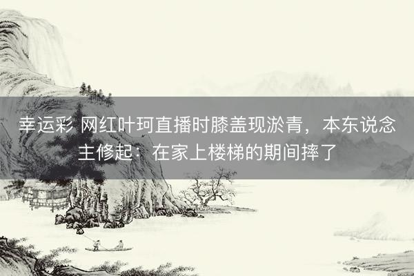 幸运彩 网红叶珂直播时膝盖现淤青，本东说念主修起：在家上楼梯的期间摔了