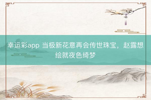 幸运彩app 当极新花意再会传世珠宝，赵露想绘就夜色绮梦