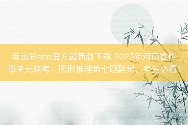 幸运彩app官方最新版下载 2025年河南省作事单元联考：图形推理第七题默契，考生必看！