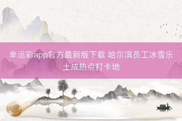 幸运彩app官方最新版下载 哈尔滨员工冰雪乐土成热点打卡地