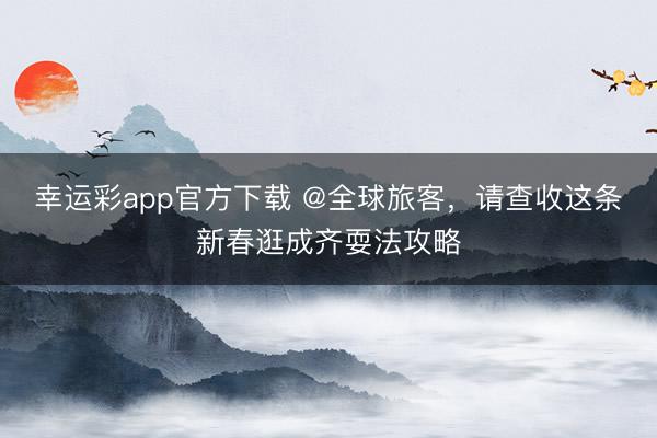 幸运彩app官方下载 @全球旅客,请查收这条新春逛成齐耍法攻略