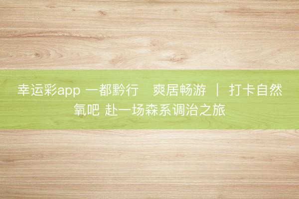 幸运彩app 一都黔行・爽居畅游 ｜ 打卡自然氧吧 赴一场森系调治之旅