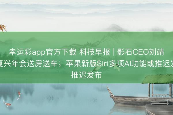幸运彩app官方下载 科技早报 | 影石CEO刘靖康复兴年会送房送车;苹果新版Siri多项AI功能或推迟发布
