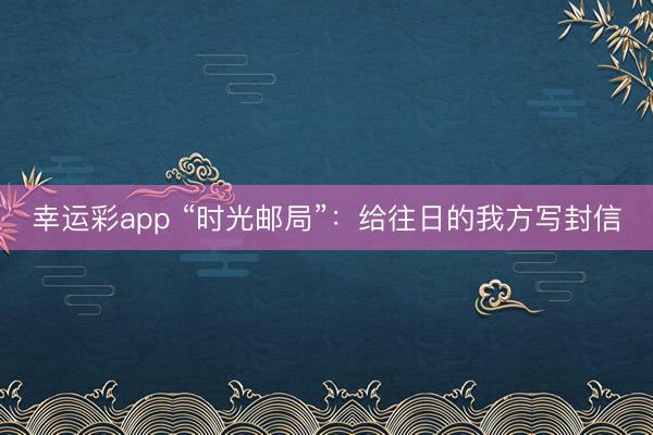 幸运彩app “时光邮局”：给往日的我方写封信