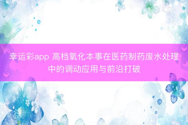 幸运彩app 高档氧化本事在医药制药废水处理中的调动应用与前沿打破