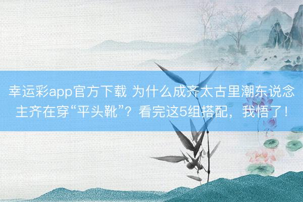 幸运彩app官方下载 为什么成齐太古里潮东说念主齐在穿“平头靴”？看完这5组搭配，我悟了！