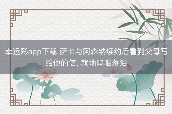 幸运彩app下载 萨卡与阿森纳续约后看到父母写给他的信, 就地呜咽落泪
