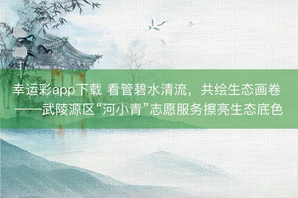 幸运彩app下载 看管碧水清流，共绘生态画卷 ——武陵源区“河小青”志愿服务擦亮生态底色