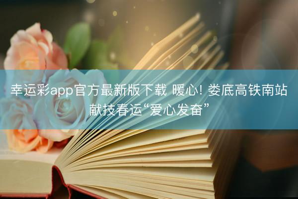 幸运彩app官方最新版下载 暖心! 娄底高铁南站献技春运“爱心发奋”