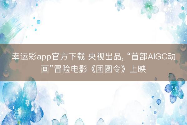 幸运彩app官方下载 央视出品， “首部AIGC动画”冒险电影《团圆令》上映