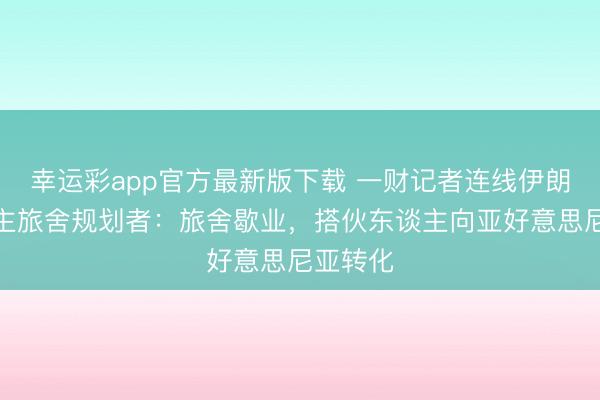 幸运彩app官方最新版下载 一财记者连线伊朗华东谈主旅舍规划者：旅舍歇业，搭伙东谈主向亚好意思尼亚转化