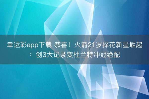幸运彩app下载 恭喜！火箭21岁探花新星崛起：创3大记录变杜兰特冲冠绝配