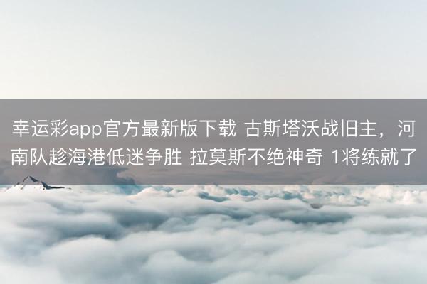 幸运彩app官方最新版下载 古斯塔沃战旧主，河南队趁海港低迷争胜 拉莫斯不绝神奇 1将练就了
