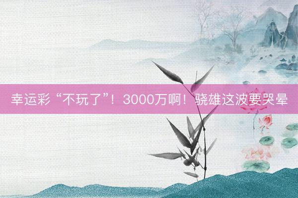 幸运彩 “不玩了”!3000万啊!骁雄这波要哭晕