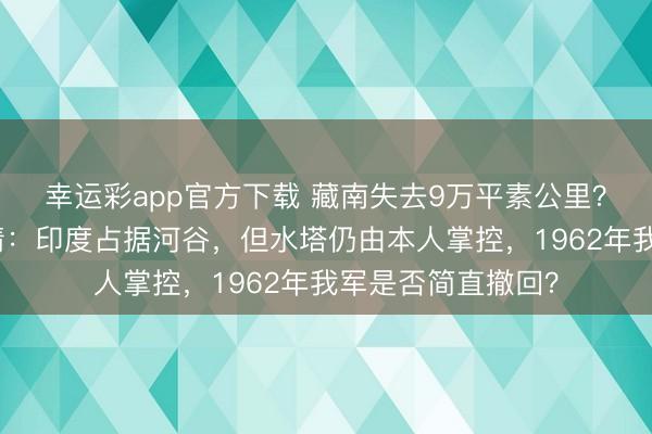 幸运彩app官方下载 藏南失去9万平素公里？卫星实测揭示实情：印度占据河谷，但水塔仍由本人掌控，1962年我军是否简直撤回？