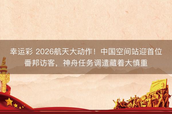 幸运彩 2026航天大动作！中国空间站迎首位番邦访客，神舟任务调遣藏着大慎重