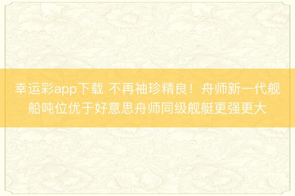 幸运彩app下载 不再袖珍精良！舟师新一代舰船吨位优于好意思舟师同级舰艇更强更大