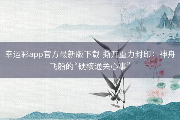 幸运彩app官方最新版下载 撕开重力封印：神舟飞船的“硬核通关心事”