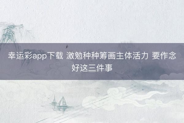 幸运彩app下载 激勉种种筹画主体活力 要作念好这三件事